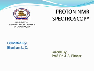 PROTON NMR
SPECTROSCOPY
Presented By:
Bhushan. L. C.
Guided By:
Prof. Dr. J. S. Biradar
DEPARTMENT OF
POSTTGRADUATE AND RESEARCH
IN CHEMISTRY,GUK
 