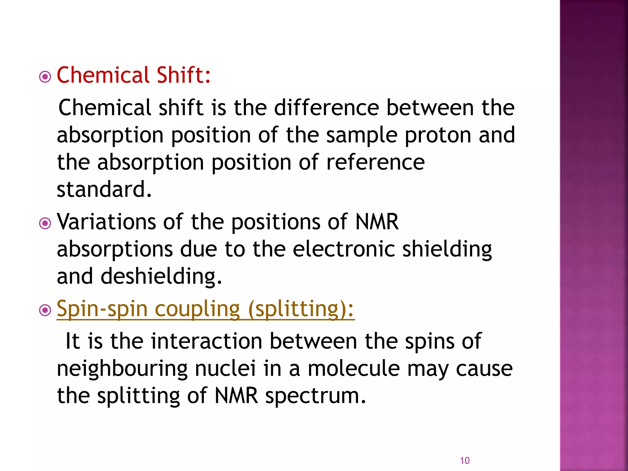  Chemical Shift:
Chemical shift is the difference between the
absorption position of the sample proton and
the absorption position of reference
standard.
 Variations of the positions of NMR
absorptions due to the electronic shielding
and deshielding.
 Spin-spin coupling (splitting):
It is the interaction between the spins of
neighbouring nuclei in a molecule may cause
the splitting of NMR spectrum.
10
 