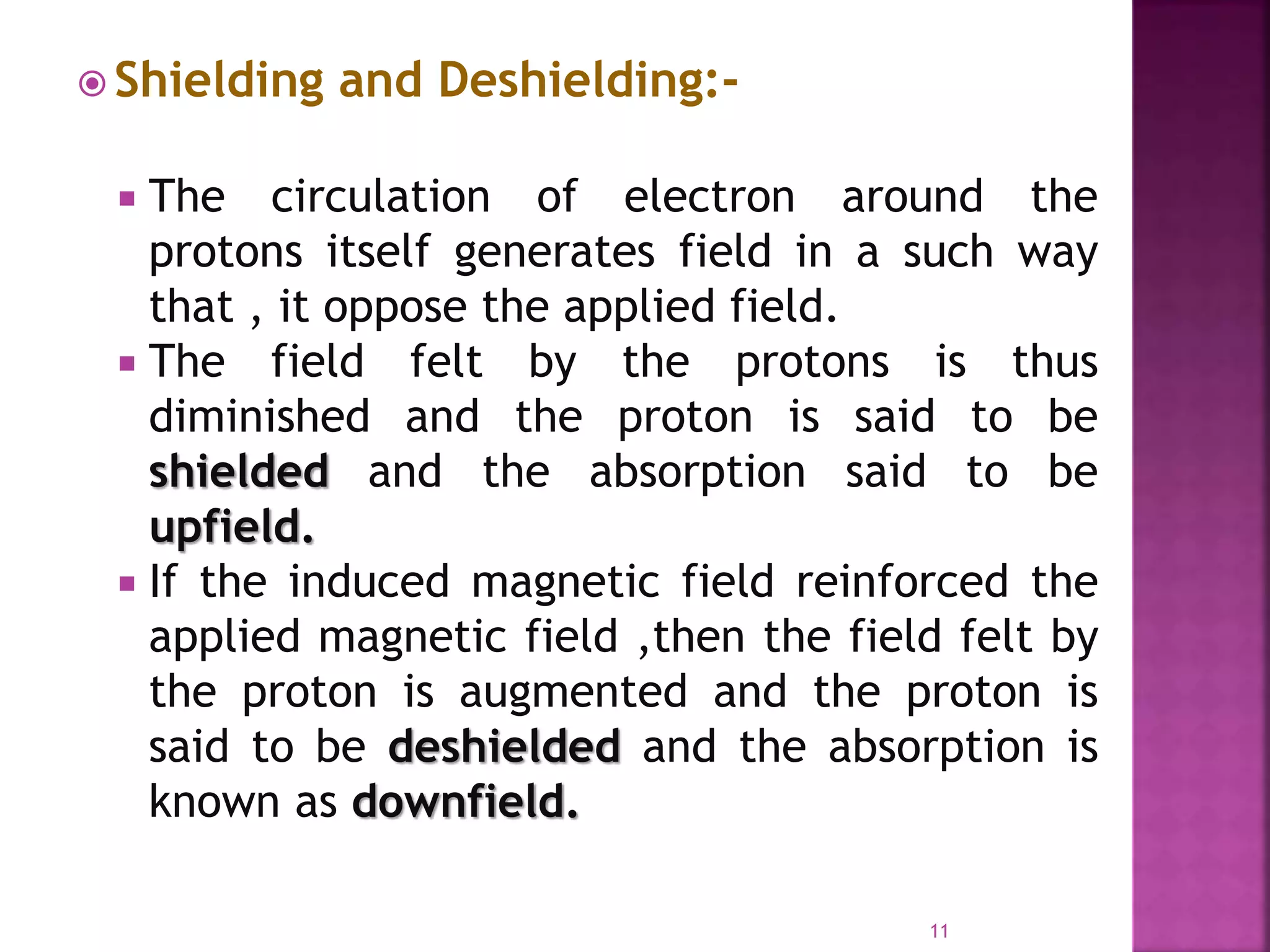  Shielding and Deshielding:-
 The circulation of electron around the
protons itself generates field in a such way
that , it oppose the applied field.
 The field felt by the protons is thus
diminished and the proton is said to be
shielded and the absorption said to be
upfield.
 If the induced magnetic field reinforced the
applied magnetic field ,then the field felt by
the proton is augmented and the proton is
said to be deshielded and the absorption is
known as downfield.
11
 