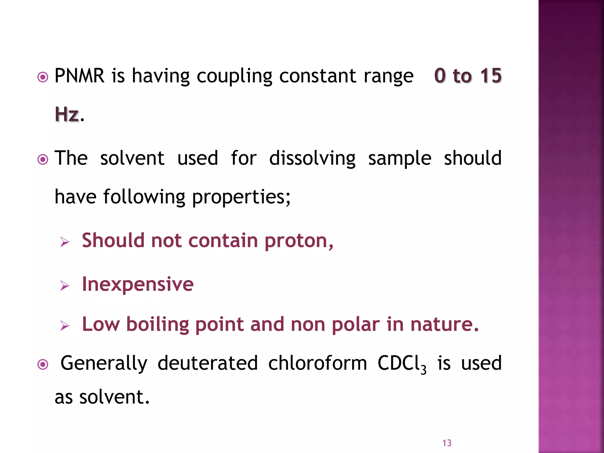  PNMR is having coupling constant range 0 to 15
Hz.
 The solvent used for dissolving sample should
have following properties;
 Should not contain proton,
 Inexpensive
 Low boiling point and non polar in nature.
 Generally deuterated chloroform CDCl3 is used
as solvent.
13
 