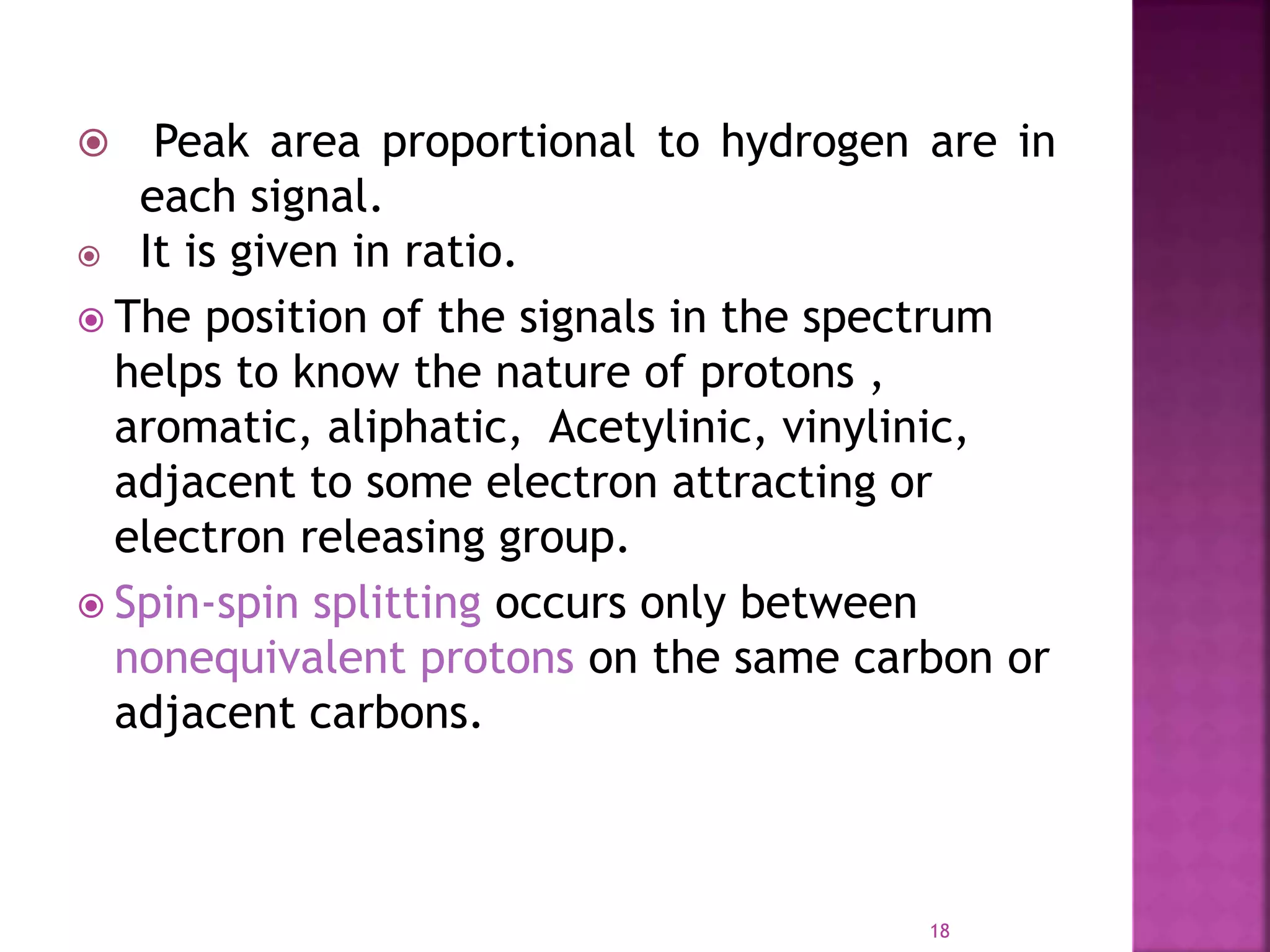  Peak area proportional to hydrogen are in
each signal.
 It is given in ratio.
 The position of the signals in the spectrum
helps to know the nature of protons ,
aromatic, aliphatic, Acetylinic, vinylinic,
adjacent to some electron attracting or
electron releasing group.
 Spin-spin splitting occurs only between
nonequivalent protons on the same carbon or
adjacent carbons.
18
 