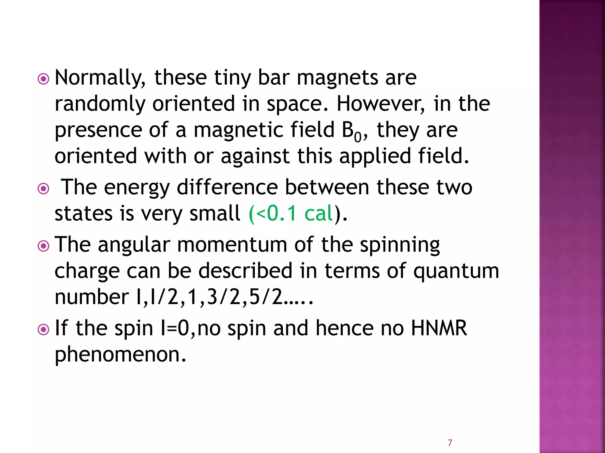  Normally, these tiny bar magnets are
randomly oriented in space. However, in the
presence of a magnetic field B0, they are
oriented with or against this applied field.
 The energy difference between these two
states is very small (<0.1 cal).
 The angular momentum of the spinning
charge can be described in terms of quantum
number I,I/2,1,3/2,5/2…..
 If the spin I=0,no spin and hence no HNMR
phenomenon.
7
 