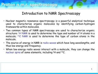 Introduction to NMR Spectroscopy

• Nuclear magnetic resonance spectroscopy is a powerful analytical technique
  used to characterize organic molecules by identifying carbon-hydrogen
  frameworks within molecules.
• Two common types of NMR spectroscopy are used to characterize organic
  structure: 1H NMR is used to determine the type and number of H atoms in a
  molecule; 13C NMR is used to determine the type of carbon atoms in the
  molecule.
• The source of energy in NMR is radio waves which have long wavelengths, and
  thus low energy and frequency.
• When low-energy radio waves interact with a molecule, they can change the
  nuclear spins of some elements, including 1H and 13C.




                                                                          1
 
