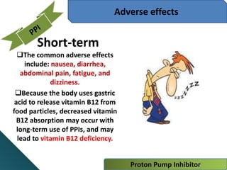 Proton Pump Inhibitor
Adverse effects
Short-term
The common adverse effects
include: nausea, diarrhea,
abdominal pain, fatigue, and
dizziness.
Because the body uses gastric
acid to release vitamin B12 from
food particles, decreased vitamin
B12 absorption may occur with
long-term use of PPIs, and may
lead to vitamin B12 deficiency.
 