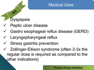 Proton Pump Inhibitor
Medical Uses
 Dyspepsia
 Peptic ulcer disease
 Gastro esophageal reflux disease (GERD)
 Laryngopharyngeal reflux
 Stress gastritis prevention
 Zollinger-Ellison syndrome (often 2-3x the
regular dose is required as compared to the
other indications)
 