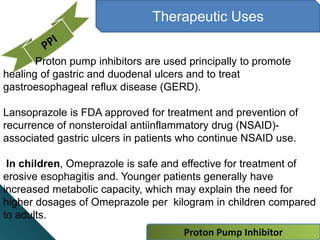 Proton Pump Inhibitor
Therapeutic Uses
Proton pump inhibitors are used principally to promote
healing of gastric and duodenal ulcers and to treat
gastroesophageal reflux disease (GERD).
Lansoprazole is FDA approved for treatment and prevention of
recurrence of nonsteroidal antiinflammatory drug (NSAID)-
associated gastric ulcers in patients who continue NSAID use.
In children, Omeprazole is safe and effective for treatment of
erosive esophagitis and. Younger patients generally have
increased metabolic capacity, which may explain the need for
higher dosages of Omeprazole per kilogram in children compared
to adults.
 