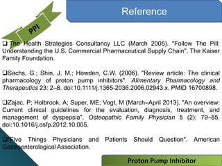 Reference
 The Health Strategies Consultancy LLC (March 2005). "Follow The Pill:
Understanding the U.S. Commercial Pharmaceutical Supply Chain". The Kaiser
Family Foundation.
Sachs, G.; Shin, J. M.; Howden, C.W. (2006). "Review article: The clinical
pharmacology of proton pump inhibitors". Alimentary Pharmacology and
Therapeutics 23: 2–8. doi:10.1111/j.1365-2036.2006.02943.x. PMID 16700898.
Zajac, P; Holbrook, A; Super, ME; Vogt, M (March–April 2013). "An overview:
Current clinical guidelines for the evaluation, diagnosis, treatment, and
management of dyspepsia". Osteopathic Family Physician 5 (2): 79–85.
doi:10.1016/j.osfp.2012.10.005.
"Five Things Physicians and Patients Should Question". American
Gastroenterological Association.
Proton Pump Inhibitor
 
