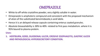 OMEPRAZOLE
• White to off white crystalline powder, very slightly soluble in water.
• Omeprazole is amphoteric compound and consistent with the proposed mechanism
of ation of the substituted benzimidazole,is acid labile.
• Hence it is an delayed release capsule containing enteruc coated granules.
• Absolute bioavailability is 30% to 40% related to first pass metabolism. where it is
95% bound to plasma protein.
Uses:
1. HERTBURN, GERD, DUODENAL ULCER, EROSIVE ESOPHAGITIS, GASTRIC ULCER
AND PATHOLOGICAL HYPERSECRETORY CONDITION.
 