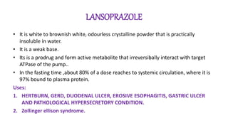 LANSOPRAZOLE
• It is white to brownish white, odourless crystalline powder that is practically
insoluble in water.
• It is a weak base.
• Its is a prodrug and form active metabolite that irreversibally interact with target
ATPase of the pump..
• In the fasting time ,about 80% of a dose reaches to systemic circulation, where it is
97% bound to plasma protein.
Uses:
1. HERTBURN, GERD, DUODENAL ULCER, EROSIVE ESOPHAGITIS, GASTRIC ULCER
AND PATHOLOGICAL HYPERSECRETORY CONDITION.
2. Zollinger ellison syndrome.
 