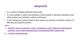 rabeprazole
• It is a white to slightly yellowish white solid
• It is very soluble in water and methanol, freely soluble in ethanol, chloroform and
ethyl acetate and insoluble in etjher and hexane.
• In the fasting time ,about 52%of a dose reaches to systemic circulation, where it is
96% bound to plasma protein.
Uses:
1. EROSIVE AND ULCERATIVE GERD, DUODENAL ULCER, EROSIVE ESOPHAGITIS,
GASTRIC ULCER AND PATHOLOGICAL HYPERSECRETORY CONDITION.
2. H.PYROLI ERADICATION.
 