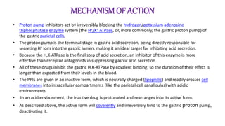 MECHANISMOF ACTION
• Proton pump inhibitors act by irreversibly blocking the hydrogen/potassium adenosine
triphosphatase enzyme system (the H+/K+ ATPase, or, more commonly, the gastric proton pump) of
the gastric parietal cells.
• The proton pump is the terminal stage in gastric acid secretion, being directly responsible for
secreting H+ ions into the gastric lumen, making it an ideal target for inhibiting acid secretion.
• Because the H,K-ATPase is the final step of acid secretion, an inhibitor of this enzyme is more
effective than receptor antagonists in suppressing gastric acid secretion.
• All of these drugs inhibit the gastric H,K-ATPase by covalent binding, so the duration of their effect is
longer than expected from their levels in the blood.
• The PPIs are given in an inactive form, which is neutrally charged (lipophilic) and readily crosses cell
membranes into intracellular compartments (like the parietal cell canaliculus) with acidic
environments.
• In an acid environment, the inactive drug is protonated and rearranges into its active form.
• As described above, the active form will covalently and irreversibly bind to the gastric proton pump,
deactivating it.
 
