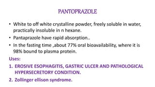 PANTOPRAZOLE
• White to off white crystalline powder, freely soluble in water,
practically insoluble in n hexane.
• Pantaprazole have rapid absorption..
• In the fasting time ,about 77% oral bioavailability, where it is
98% bound to plasma protein.
Uses:
1. EROSIVE ESOPHAGITIS, GASTRIC ULCER AND PATHOLOGICAL
HYPERSECRETORY CONDITION.
2. Zollinger ellison syndrome.
 