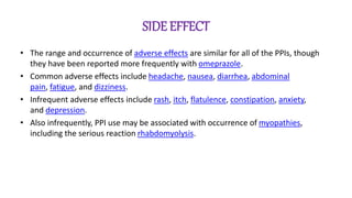 SIDE EFFECT
• The range and occurrence of adverse effects are similar for all of the PPIs, though
they have been reported more frequently with omeprazole.
• Common adverse effects include headache, nausea, diarrhea, abdominal
pain, fatigue, and dizziness.
• Infrequent adverse effects include rash, itch, flatulence, constipation, anxiety,
and depression.
• Also infrequently, PPI use may be associated with occurrence of myopathies,
including the serious reaction rhabdomyolysis.
 