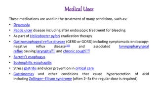 Medical Uses
These medications are used in the treatment of many conditions, such as:
• Dyspepsia
• Peptic ulcer disease including after endoscopic treatment for bleeding
• As part of Helicobacter pylori eradication therapy
• Gastroesophageal reflux disease (GERD or GORD) including symptomatic endoscopy-
negative reflux disease[10] and associated laryngopharyngeal
reflux causing laryngitis[11] and chronic cough[12]
• Barrett's esophagus
• Eosinophilic esophagitis
• Stress gastritis and ulcer prevention in critical care
• Gastrinomas and other conditions that cause hypersecretion of acid
including Zollinger–Ellison syndrome (often 2–3x the regular dose is required)
 