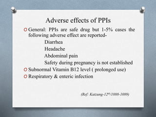 Adverse effects of PPIs
O General: PPIs are safe drug but 1-5% cases the
following adverse effect are reported-
Diarrhea
Headache
Abdominal pain
Safety during pregnancy is not established
O Subnormal Vitamin B12 level ( prolonged use)
O Respiratory & enteric infection
(Ref: Katzung-12th/1088-1089)
 