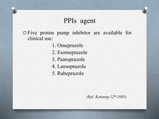 PPIs agent
O Five proton pump inhibitor are available for
clinical use:
1. Omeprazole
2. Esomeprazole
3. Pantoprazole
4. Lansoprazole
5. Rabeprazole
(Ref: Katzung-12th/1085)
 