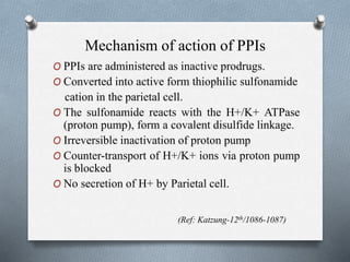 Mechanism of action of PPIs
O PPIs are administered as inactive prodrugs.
O Converted into active form thiophilic sulfonamide
cation in the parietal cell.
O The sulfonamide reacts with the H+/K+ ATPase
(proton pump), form a covalent disulfide linkage.
O Irreversible inactivation of proton pump
O Counter-transport of H+/K+ ions via proton pump
is blocked
O No secretion of H+ by Parietal cell.
(Ref: Katzung-12th/1086-1087)
 