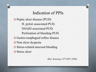 Indication of PPIs
O Peptic ulcer disease (PUD)
H. pylori associated PUD.
NSAID associated PUD.
Perforation of bleeding PUD.
O Gastro-esophageal reflux disease
O Non ulcer dyspesia
O Stress-related mucosal bleeding
O Stress ulcer
(Ref: Katzung-12th/1087-1088)
 