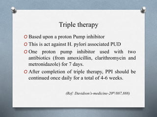 Triple therapy
O Based upon a proton Pump inhibitor
O This is act against H. pylori associated PUD
O One proton pump inhibitor used with two
antibiotics (from amoxicillin, clarithromycin and
metronidazole) for 7 days.
O After completion of triple therapy, PPI should be
continued once daily for a total of 4-6 weeks.
(Ref: Davidson’s-medicine-20th/887,888)
 