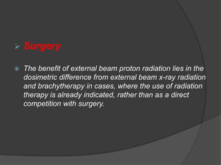    Surgery

   The benefit of external beam proton radiation lies in the
    dosimetric difference from external beam x-ray radiation
    and brachytherapy in cases, where the use of radiation
    therapy is already indicated, rather than as a direct
    competition with surgery.
 