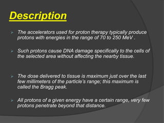 Description
   The accelerators used for proton therapy typically produce
    protons with energies in the range of 70 to 250 MeV .

   Such protons cause DNA damage specifically to the cells of
    the selected area without affecting the nearby tissue.


   The dose delivered to tissue is maximum just over the last
    few millimeters of the particle’s range; this maximum is
    called the Bragg peak.

   All protons of a given energy have a certain range, very few
    protons penetrate beyond that distance.
 