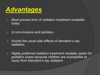 Advantages
1.   Most precise form of radiation treatment available
     today.

2.   Is non-invasive and painless.

3.   Avoids the usual side effects of standard x-ray
     radiation.

4.   Highly preferred radiation treatment modality option for
     pediatric cases because children are susceptible to
     injury from standard x-ray radiation .
 
