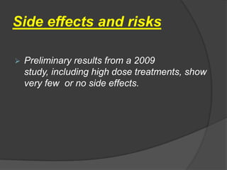 Side effects and risks

   Preliminary results from a 2009
    study, including high dose treatments, show
    very few or no side effects.
 