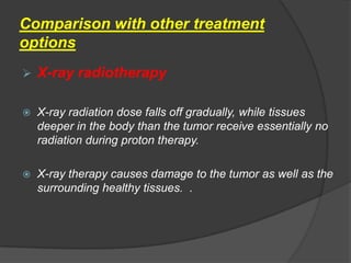 Comparison with other treatment
options
   X-ray radiotherapy

   X-ray radiation dose falls off gradually, while tissues
    deeper in the body than the tumor receive essentially no
    radiation during proton therapy.

   X-ray therapy causes damage to the tumor as well as the
    surrounding healthy tissues. .
 