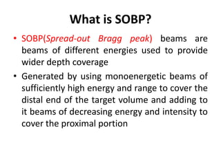 What is SOBP?
• SOBP(Spread-out Bragg peak) beams are
beams of different energies used to provide
wider depth coverage
• Generated by using monoenergetic beams of
sufficiently high energy and range to cover the
distal end of the target volume and adding to
it beams of decreasing energy and intensity to
cover the proximal portion
 