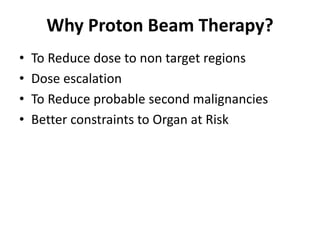 Why Proton Beam Therapy?
• To Reduce dose to non target regions
• Dose escalation
• To Reduce probable second malignancies
• Better constraints to Organ at Risk
 