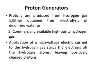 Proton Generators
• Protons are produced from hydrogen gas
1.Either obtained from electrolysis of
deionized water or
2. Commercially available high-purity hydrogen
gas.
• Application of a high-voltage electric current
to the hydrogen gas strips the electrons off
the hydrogen atoms, leaving positively
charged protons
 