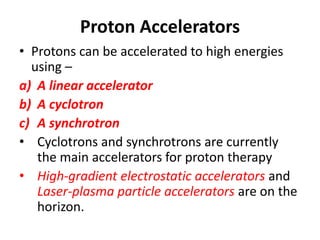 Proton Accelerators
• Protons can be accelerated to high energies
using –
a) A linear accelerator
b) A cyclotron
c) A synchrotron
• Cyclotrons and synchrotrons are currently
the main accelerators for proton therapy
• High-gradient electrostatic accelerators and
Laser-plasma particle accelerators are on the
horizon.
 