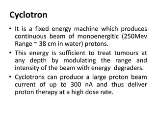 Cyclotron
• It is a fixed energy machine which produces
continuous beam of monoenergitic (250Mev
Range ~ 38 cm in water) protons.
• This energy is sufficient to treat tumours at
any depth by modulating the range and
intensity of the beam with energy degraders.
• Cyclotrons can produce a large proton beam
current of up to 300 nA and thus deliver
proton therapy at a high dose rate.
 
