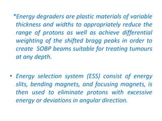 *Energy degraders are plastic materials of variable
thickness and widths to appropriately reduce the
range of protons as well as achieve differential
weighting of the shifted bragg peaks in order to
create SOBP beams suitable for treating tumours
at any depth.
• Energy selection system (ESS) consist of energy
slits, bending magnets, and focusing magnets, is
then used to eliminate protons with excessive
energy or deviations in angular direction.
 