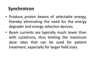 Synchrotron
• Produce proton beams of selectable energy,
thereby eliminating the need for the energy
degrader and energy selection devices.
• Beam currents are typically much lower than
with cyclotrons, thus limiting the maximum
dose rates that can be used for patient
treatment, especially for larger field sizes.
 