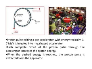 •Proton pulse exiting a pre-accelerator, with energy typically 3-
7 MeV is injected into ring shaped accelerator.
•Each complete circuit of the proton pulse through the
accelerator increases the proton energy.
•When the desired energy is reached, the proton pulse is
extracted from the applicator.
 