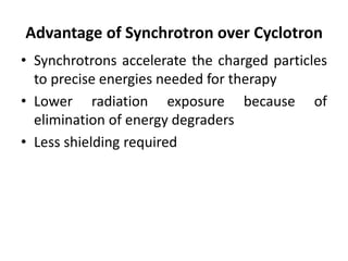 Advantage of Synchrotron over Cyclotron
• Synchrotrons accelerate the charged particles
to precise energies needed for therapy
• Lower radiation exposure because of
elimination of energy degraders
• Less shielding required
 
