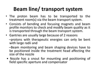 Beam line/ transport system
• The proton beam has to be transported to the
treatment room(s) via the beam transport system.
• Consists of bending and focusing magnets and beam
profile monitors to check and modify beam quality as it
is transported through the beam transport system.
• Gantries are usually large because of 2 reasons
–protons with therapeutic energies can only be bent
with large radii and
–Beam monitoring and beam shaping devices have to
be positioned inside the treatment head affecting the
size of the nozzle
• Nozzle has a snout for mounting and positioning of
field specific aperture and compensator
 