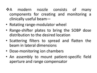 A modern nozzle consists of many
components for creating and monitoring a
clinically useful beam—
• Rotating range-modulator wheel
• Range-shifter plates to bring the SOBP dose
distribution to the desired location
• Scattering filters to spread and flatten the
beam in lateral dimensions
• Dose-monitoring ion chambers
• An assembly to mount patient-specific field
aperture and range compensator
 