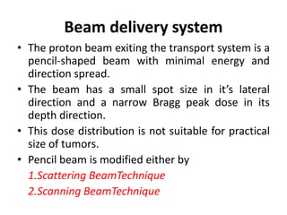 Beam delivery system
• The proton beam exiting the transport system is a
pencil-shaped beam with minimal energy and
direction spread.
• The beam has a small spot size in it’s lateral
direction and a narrow Bragg peak dose in its
depth direction.
• This dose distribution is not suitable for practical
size of tumors.
• Pencil beam is modified either by
1.Scattering BeamTechnique
2.Scanning BeamTechnique
 