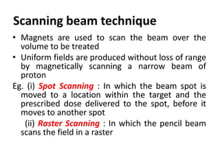• Magnets are used to scan the beam over the
volume to be treated
• Uniform fields are produced without loss of range
by magnetically scanning a narrow beam of
proton
Eg. (i) Spot Scanning : In which the beam spot is
moved to a location within the target and the
prescribed dose delivered to the spot, before it
moves to another spot
(ii) Raster Scanning : In which the pencil beam
scans the field in a raster
Scanning beam technique
 
