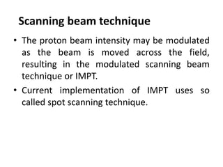 Scanning beam technique
• The proton beam intensity may be modulated
as the beam is moved across the field,
resulting in the modulated scanning beam
technique or IMPT.
• Current implementation of IMPT uses so
called spot scanning technique.
 