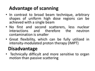 Advantage of scanning
• In contrast to broad beam technique, arbitrary
shapes of uniform high dose regions can be
achieved with a single beam
• No first and second scatterers, less nuclear
interactions and therefore the neutron
contamination is smaller
• Great flexibility, which can be fully utilized in
intensity-modulated proton therapy (IMPT)
Disadvantage
• Technically difficult and more sensitive to organ
motion than passive scattering
 