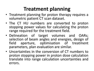 Treatment planning
• Treatment planning for proton therapy requires a
volumetric patient CT scan dataset.
• The CT HU numbers are converted to proton
stopping power values for calculating the proton
range required for the treatment field.
• Delineation of target volumes and OARs;
selection of beam angles and energies, design of
field aperture, optimisation of treatment
parameters, plan evaluation are similar.
• Uncertainties in the conversion of CT numbers to
proton stopping power in proton dose calculation
translate into range calculation uncertainties and
errors.
 