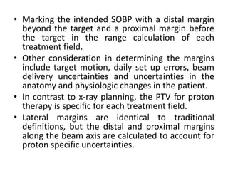 • Marking the intended SOBP with a distal margin
beyond the target and a proximal margin before
the target in the range calculation of each
treatment field.
• Other consideration in determining the margins
include target motion, daily set up errors, beam
delivery uncertainties and uncertainties in the
anatomy and physiologic changes in the patient.
• In contrast to x-ray planning, the PTV for proton
therapy is specific for each treatment field.
• Lateral margins are identical to traditional
definitions, but the distal and proximal margins
along the beam axis are calculated to account for
proton specific uncertainties.
 