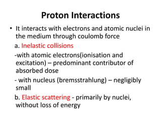 Proton Interactions
• It interacts with electrons and atomic nuclei in
the medium through coulomb force
a. Inelastic collisions
-with atomic electrons(ionisation and
excitation) – predominant contributor of
absorbed dose
- with nucleus (bremsstrahlung) – negligibly
small
b. Elastic scattering - primarily by nuclei,
without loss of energy
 