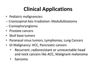 Clinical Applications
• Pediatric malignancies:
-- Craniospinal Axis Irradiation: Medulloblastoma
-- Craniopharyngioma
• Prostate cancers
• Skull base tumors
• Paranasal sinus tumors, Lymphomas, Lung Cancers
• GI Malignancy: HCC, Pancreatic cancers
• Recurrent ,radioresistant or unresectable head
and neck cancers like ACC, Malignant melanoma
• Sarcoma
 