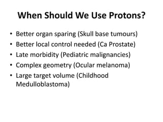 When Should We Use Protons?
• Better organ sparing (Skull base tumours)
• Better local control needed (Ca Prostate)
• Late morbidity (Pediatric malignancies)
• Complex geometry (Ocular melanoma)
• Large target volume (Childhood
Medulloblastoma)
 