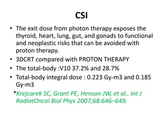 CSI
• The exit dose from photon therapy exposes the
thyroid, heart, lung, gut, and gonads to functional
and neoplastic risks that can be avoided with
proton therapy.
• 3DCRT compared with PROTON THERAPY
• The total-body :V10 37.2% and 28.7%
• Total-body integral dose : 0.223 Gy-m3 and 0.185
Gy-m3
*Krejcarek SC, Grant PE, Henson JW, et al.. Int J
RadiatOncol Biol Phys 2007;68:646–649.
 