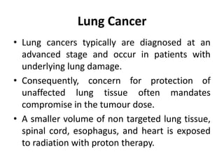 Lung Cancer
• Lung cancers typically are diagnosed at an
advanced stage and occur in patients with
underlying lung damage.
• Consequently, concern for protection of
unaffected lung tissue often mandates
compromise in the tumour dose.
• A smaller volume of non targeted lung tissue,
spinal cord, esophagus, and heart is exposed
to radiation with proton therapy.
 